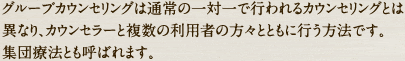 　グループカウンセリングは通常の一対一で行われるカウンセリングとは異なり、カウンセラーと複数の利用者の方々とともに行う方法です。集団療法とも呼ばれます。